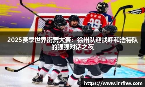 2025赛季世界街舞大赛：徐州队迎战呼和浩特队的强强对话之夜