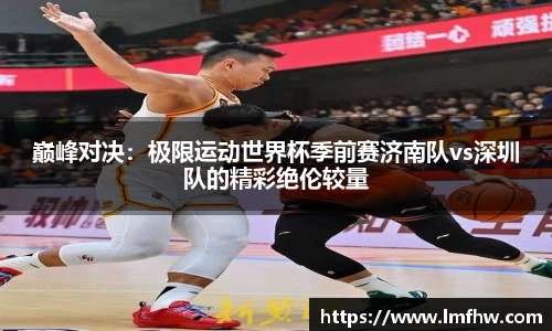 巅峰对决：极限运动世界杯季前赛济南队vs深圳队的精彩绝伦较量