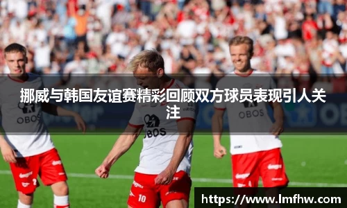 挪威与韩国友谊赛精彩回顾双方球员表现引人关注